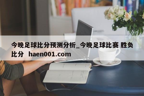 今晚足球比分预测分析_今晚足球比赛 胜负比分 haen001.com