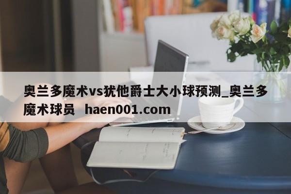 奥兰多魔术vs犹他爵士大小球预测_奥兰多魔术球员  haen001.com