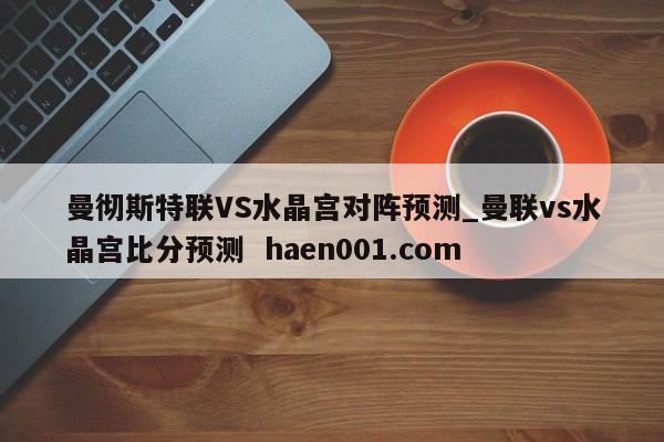 曼彻斯特联VS水晶宫对阵预测_曼联vs水晶宫比分预测 haen001.com
