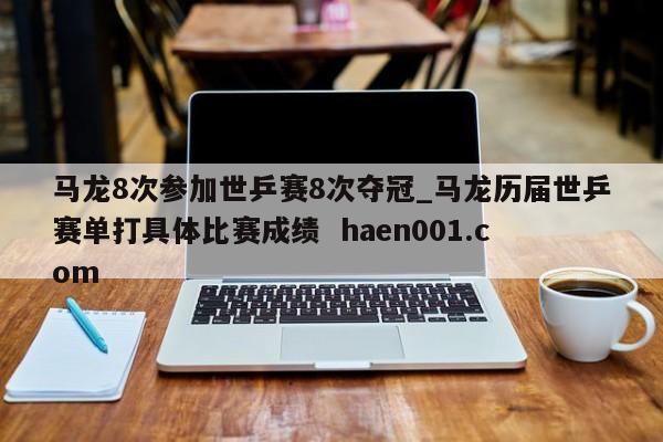马龙8次参加世乒赛8次夺冠_马龙历届世乒赛单打具体比赛成绩 haen001.com