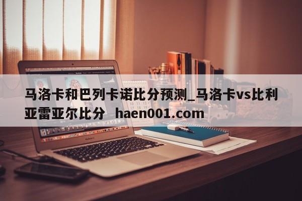马洛卡和巴列卡诺比分预测_马洛卡vs比利亚雷亚尔比分  haen001.com