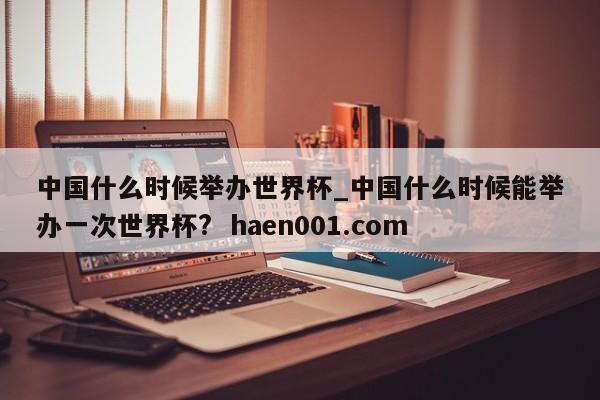 中国什么时候举办世界杯_中国什么时候能举办一次世界杯?  haen001.com