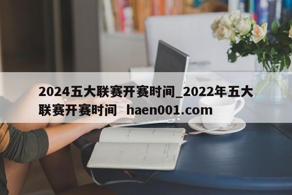 2024五大联赛开赛时间_2022年五大联赛开赛时间  haen001.com