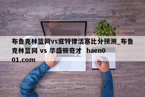 布鲁克林篮网vs底特律活塞比分预测_布鲁克林篮网 vs 华盛顿奇才 haen001.com