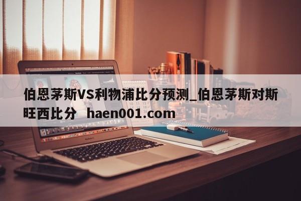 伯恩茅斯VS利物浦比分预测_伯恩茅斯对斯旺西比分  haen001.com