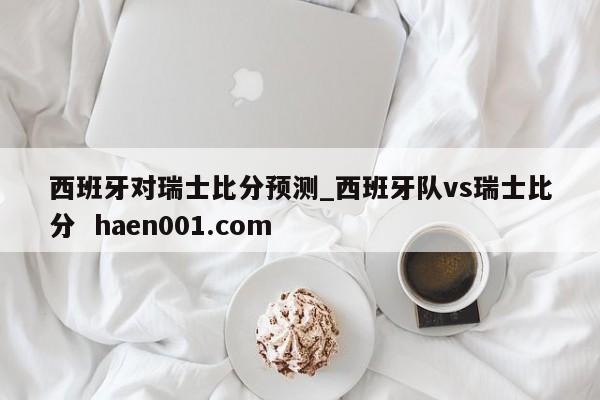 西班牙对瑞士比分预测_西班牙队vs瑞士比分 haen001.com