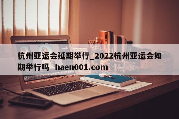 杭州亚运会延期举行_2022杭州亚运会如期举行吗  haen001.com