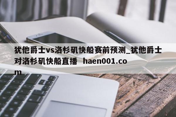 犹他爵士vs洛杉矶快船赛前预测_犹他爵士对洛杉矶快船直播  haen001.com
