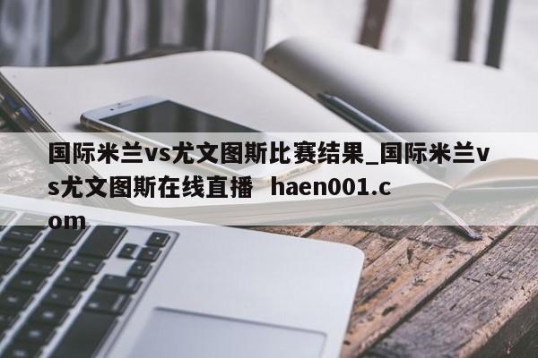 国际米兰vs尤文图斯比赛结果_国际米兰vs尤文图斯在线直播  haen001.com
