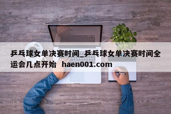 乒乓球女单决赛时间_乒乓球女单决赛时间全运会几点开始 haen001.com