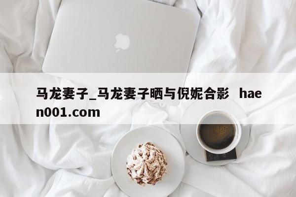 马龙妻子_马龙妻子晒与倪妮合影  haen001.com