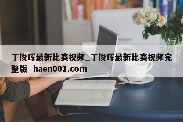 丁俊晖最新比赛视频_丁俊晖最新比赛视频完整版  haen001.com