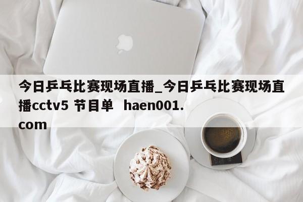 今日乒乓比赛现场直播_今日乒乓比赛现场直播cctv5 节目单  haen001.com