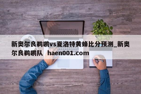 新奥尔良鹈鹕vs夏洛特黄蜂比分预测_新奥尔良鹈鹕队  haen001.com