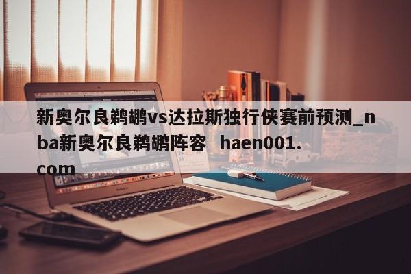 新奥尔良鹈鹕vs达拉斯独行侠赛前预测_nba新奥尔良鹈鹕阵容  haen001.com