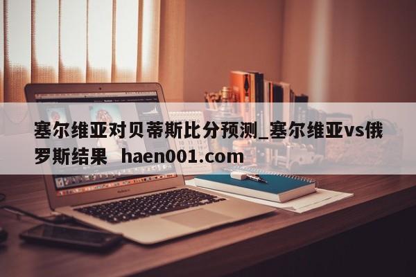 塞尔维亚对贝蒂斯比分预测_塞尔维亚vs俄罗斯结果  haen001.com