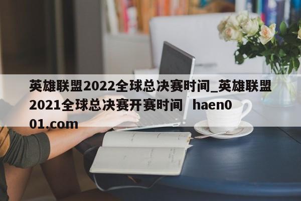 英雄联盟2022全球总决赛时间_英雄联盟2021全球总决赛开赛时间  haen001.com
