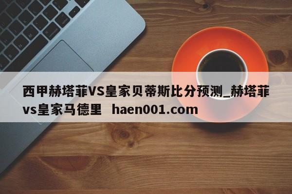 西甲赫塔菲VS皇家贝蒂斯比分预测_赫塔菲vs皇家马德里  haen001.com