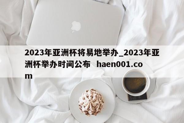 2023年亚洲杯将易地举办_2023年亚洲杯举办时间公布  haen001.com